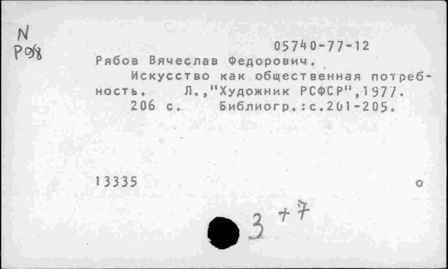 ﻿N Р^
057^0-77-12
Рябов Вячеслав Федорович.
Искусство как общественная потребность. Л. »"Художник РСФСР",197/.
206 с. Библиогр.:с . 201 -205.
1 3335
о